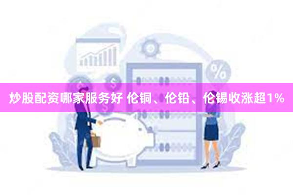 炒股配资哪家服务好 伦铜、伦铅、伦锡收涨超1%