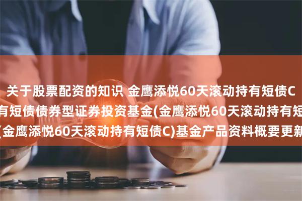 关于股票配资的知识 金鹰添悦60天滚动持有短债C: 金鹰添悦60天滚动持有短债债券型证券投资基金(金鹰添悦60天滚动持有短债C)基金产品资料概要更新