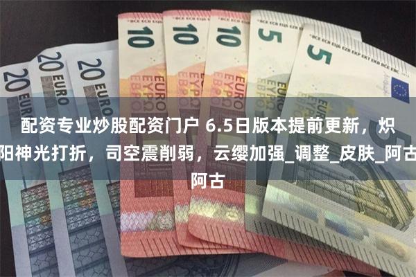 配资专业炒股配资门户 6.5日版本提前更新，炽阳神光打折，司空震削弱，云缨加强_调整_皮肤_阿古