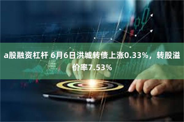 a股融资杠杆 6月6日洪城转债上涨0.33%，转股溢价率7.53%