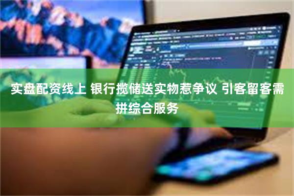 实盘配资线上 银行揽储送实物惹争议 引客留客需拼综合服务