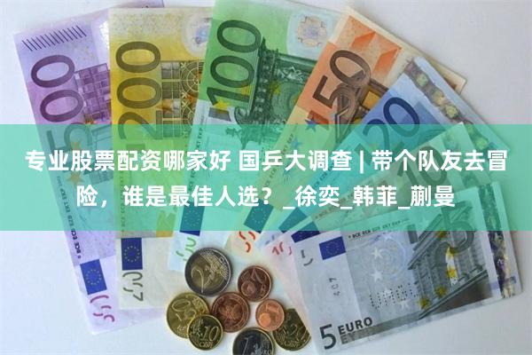 专业股票配资哪家好 国乒大调查 | 带个队友去冒险，谁是最佳人选？_徐奕_韩菲_蒯曼