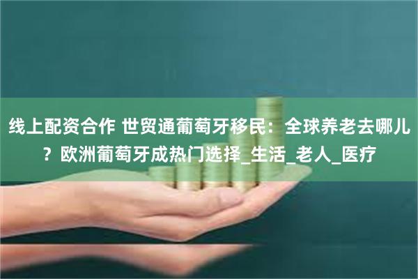 线上配资合作 世贸通葡萄牙移民：全球养老去哪儿？欧洲葡萄牙成热门选择_生活_老人_医疗