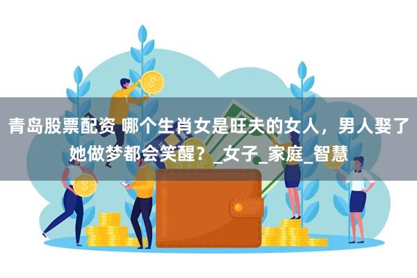 青岛股票配资 哪个生肖女是旺夫的女人，男人娶了她做梦都会笑醒？_女子_家庭_智慧