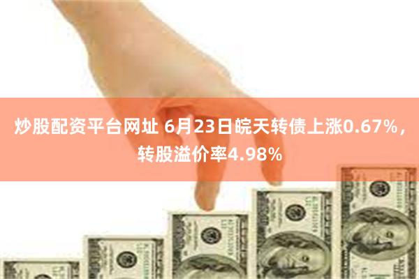 炒股配资平台网址 6月23日皖天转债上涨0.67%，转股溢价率4.98%