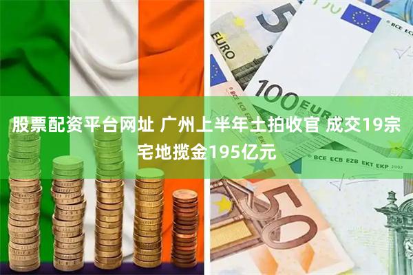股票配资平台网址 广州上半年土拍收官 成交19宗宅地揽金195亿元