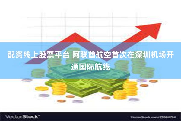 配资线上股票平台 阿联酋航空首次在深圳机场开通国际航线