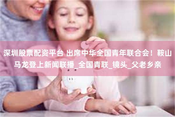 深圳股票配资平台 出席中华全国青年联合会！鞍山马龙登上新闻联播_全国青联_镜头_父老乡亲